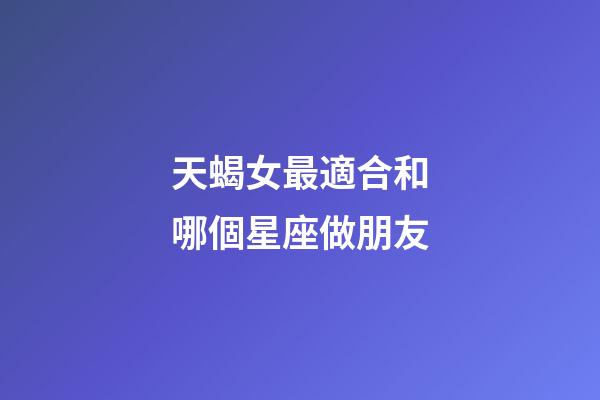 天蝎女最適合和哪個星座做朋友-第1張-星座運勢-玄機派