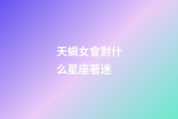 天蝎女會對什么星座著迷-第1張-星座運勢-玄機(jī)派