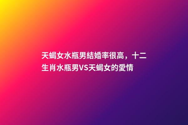 天蝎女水瓶男結婚率很高，十二生肖水瓶男VS天蝎女的愛情-第1張-觀點-玄機派