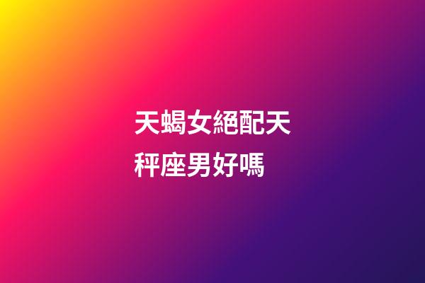 天蝎女絕配天秤座男好嗎-第1張-星座運(yùn)勢(shì)-玄機(jī)派