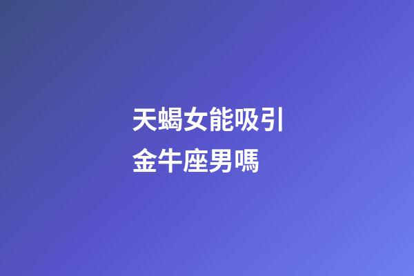 天蝎女能吸引金牛座男嗎-第1張-星座運勢-玄機派