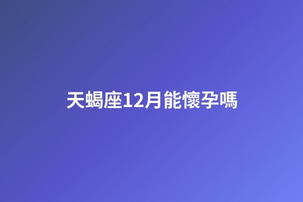 天蝎座12月能懷孕嗎-第1張-星座運勢-玄機派