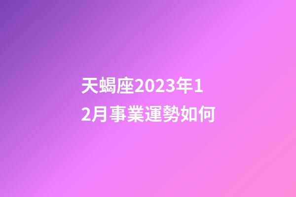 天蝎座2023年12月事業運勢如何-第1張-星座運勢-玄機派