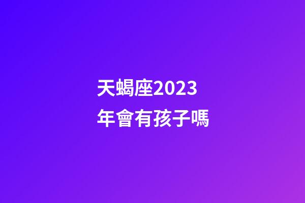 天蝎座2023年會有孩子嗎-第1張-星座運勢-玄機派