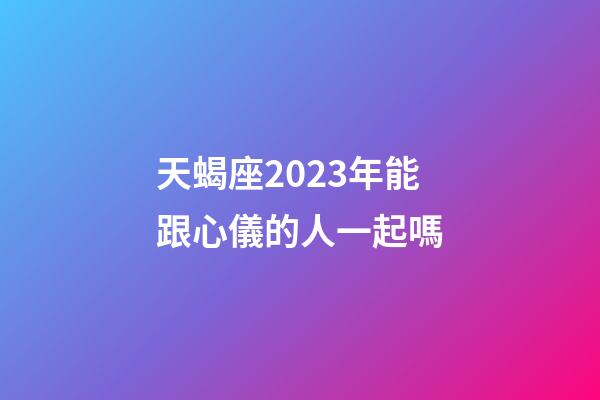 天蝎座2023年能跟心儀的人一起嗎-第1張-星座運勢-玄機派