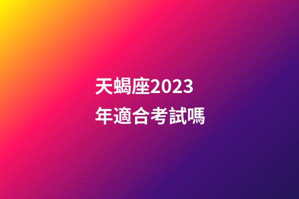 天蝎座2023年適合考試嗎-第1張-星座運勢-玄機派