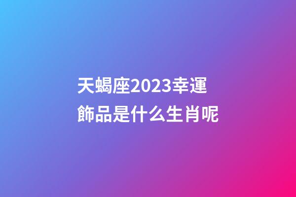 天蝎座2023幸運飾品是什么生肖呢-第1張-星座運勢-玄機派