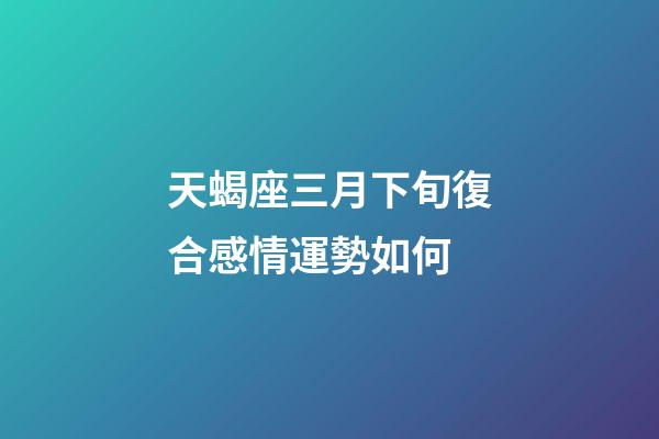 天蝎座三月下旬復合感情運勢如何-第1張-星座運勢-玄機派