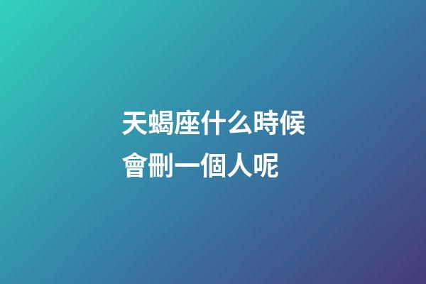 天蝎座什么時候會刪一個人呢-第1張-星座運勢-玄機派