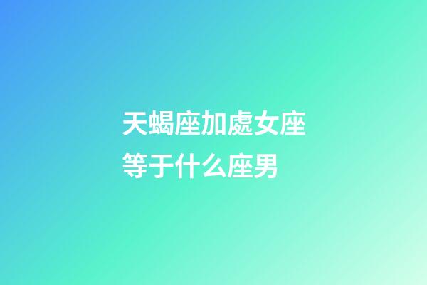 天蝎座加處女座等于什么座男-第1張-星座運勢-玄機派