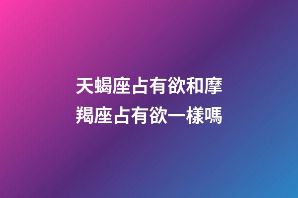 天蝎座占有欲和摩羯座占有欲一樣嗎-第1張-星座運勢-玄機派