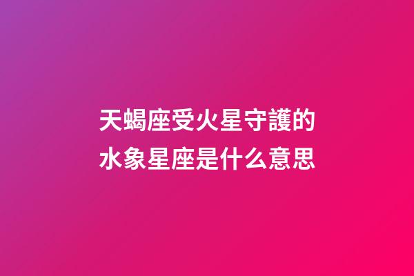 天蝎座受火星守護的水象星座是什么意思-第1張-星座運勢-玄機派