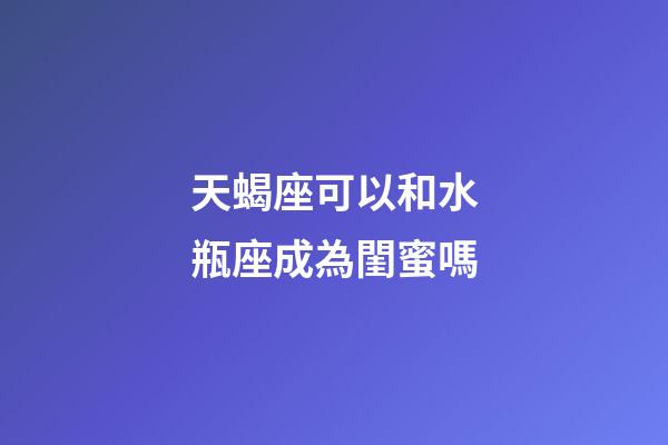 天蝎座可以和水瓶座成為閨蜜嗎-第1張-星座運勢-玄機派