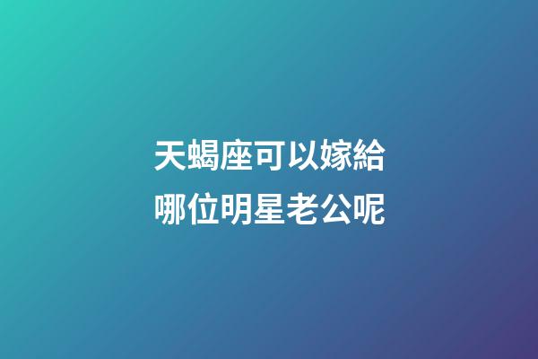 天蝎座可以嫁給哪位明星老公呢-第1張-星座運勢-玄機派