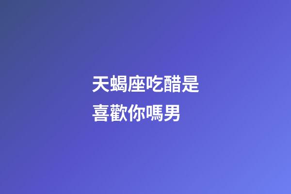 天蝎座吃醋是喜歡你嗎男-第1張-星座運勢-玄機派