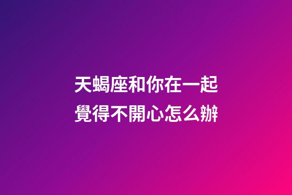 天蝎座和你在一起覺得不開心怎么辦-第1張-星座運勢-玄機派
