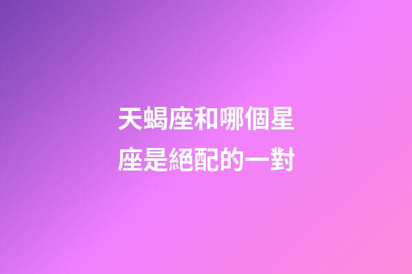 天蝎座和哪個星座是絕配的一對-第1張-星座運勢-玄機派