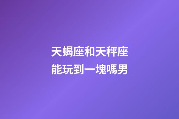 天蝎座和天秤座能玩到一塊嗎男-第1張-星座運(yùn)勢-玄機(jī)派
