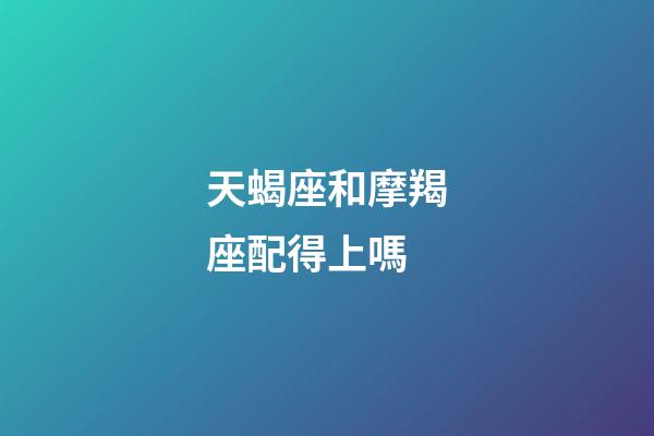 天蝎座和摩羯座配得上嗎-第1張-星座運勢-玄機派