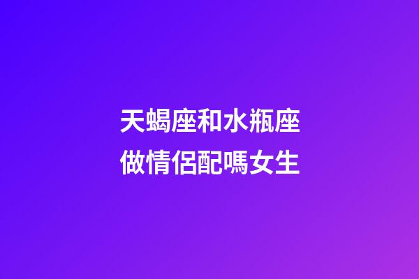 天蝎座和水瓶座做情侶配嗎女生-第1張-星座運勢-玄機派