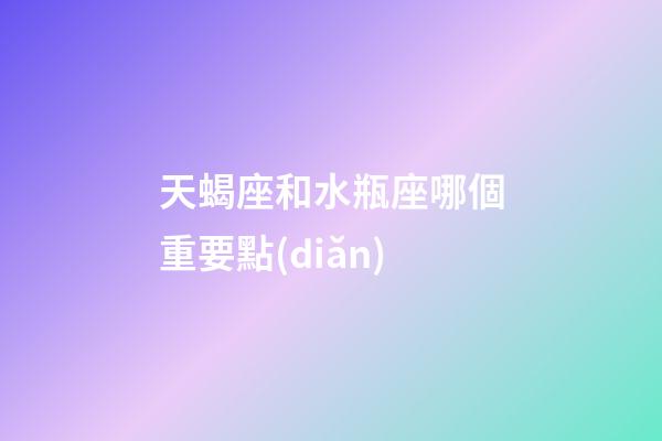天蝎座和水瓶座哪個重要點(diǎn)
