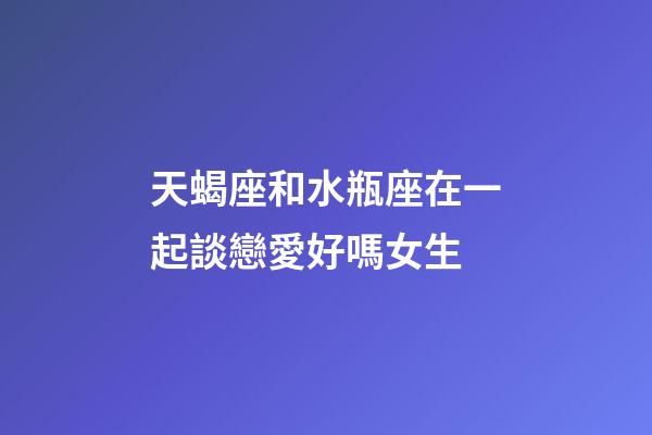 天蝎座和水瓶座在一起談戀愛好嗎女生-第1張-星座運勢-玄機派