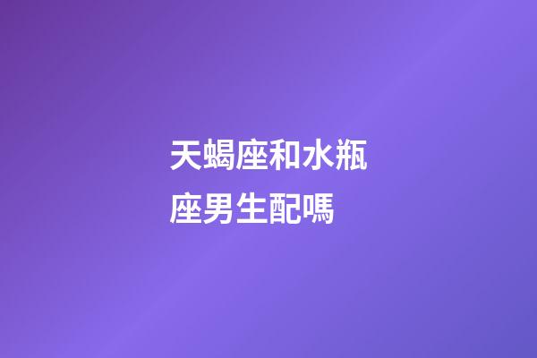 天蝎座和水瓶座男生配嗎-第1張-星座運勢-玄機派