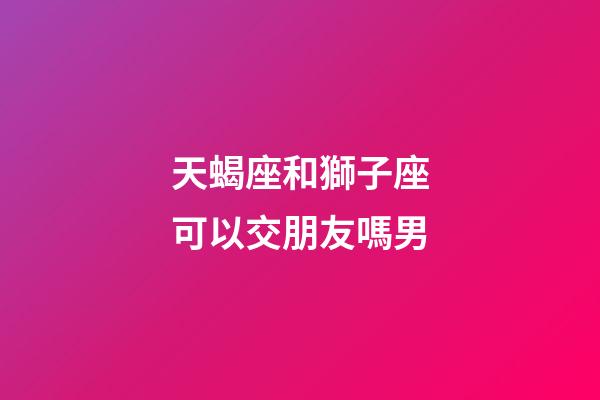 天蝎座和獅子座可以交朋友嗎男-第1張-星座運勢-玄機派