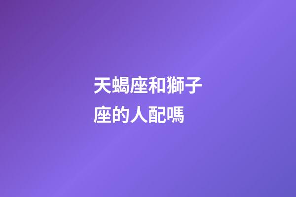 天蝎座和獅子座的人配嗎-第1張-星座運勢-玄機派