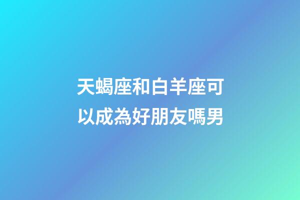 天蝎座和白羊座可以成為好朋友嗎男-第1張-星座運勢-玄機派