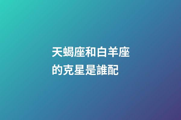 天蝎座和白羊座的克星是誰配-第1張-星座運勢-玄機派