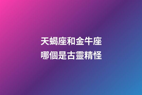 天蝎座和金牛座哪個是古靈精怪-第1張-星座運勢-玄機派
