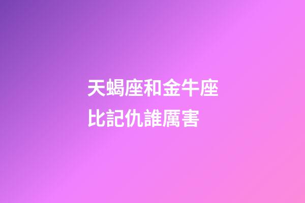 天蝎座和金牛座比記仇誰厲害-第1張-星座運勢-玄機派