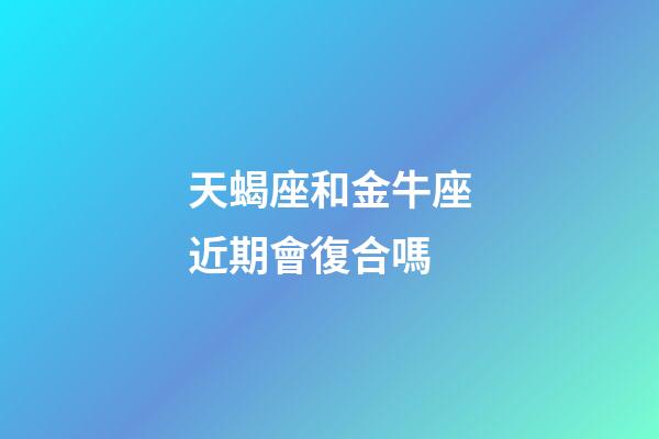 天蝎座和金牛座近期會復合嗎-第1張-星座運勢-玄機派
