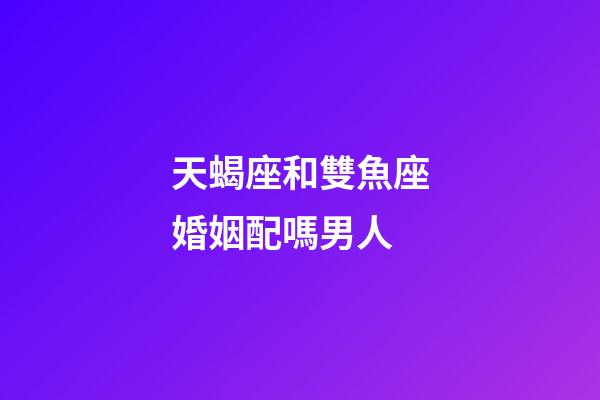 天蝎座和雙魚座婚姻配嗎男人-第1張-星座運勢-玄機(jī)派