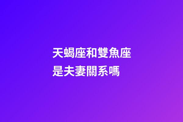 天蝎座和雙魚座是夫妻關系嗎-第1張-星座運勢-玄機派
