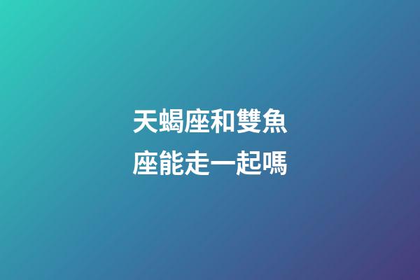 天蝎座和雙魚座能走一起嗎-第1張-星座運勢-玄機派
