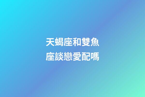 天蝎座和雙魚座談戀愛配嗎-第1張-星座運勢-玄機派