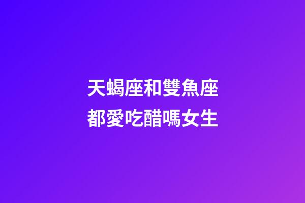 天蝎座和雙魚座都愛吃醋嗎女生-第1張-星座運勢-玄機派