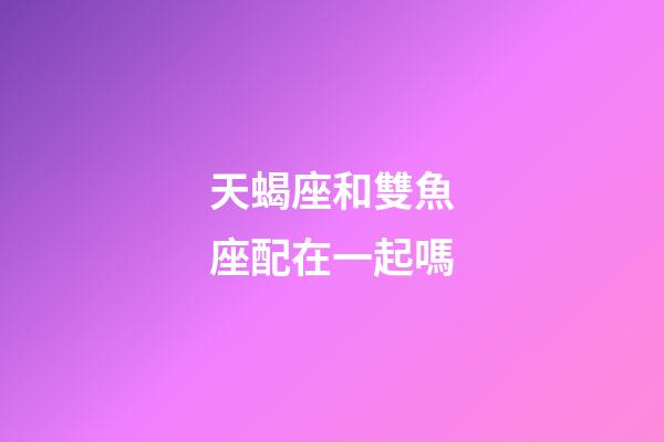 天蝎座和雙魚座配在一起嗎-第1張-星座運勢-玄機派