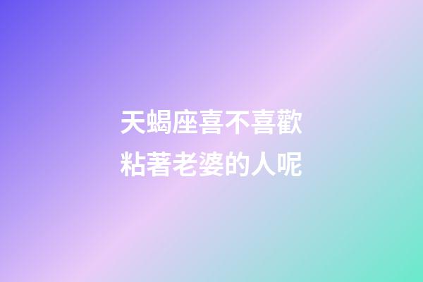 天蝎座喜不喜歡粘著老婆的人呢-第1張-星座運勢-玄機派