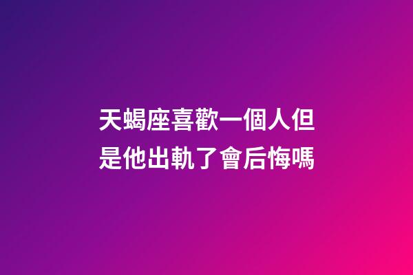 天蝎座喜歡一個人但是他出軌了會后悔嗎-第1張-星座運勢-玄機派