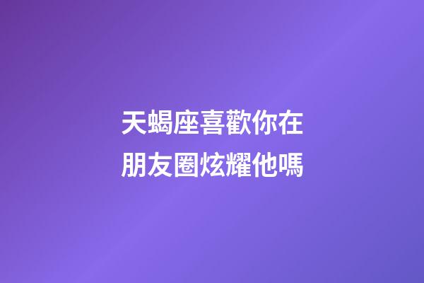 天蝎座喜歡你在朋友圈炫耀他嗎-第1張-星座運勢-玄機派