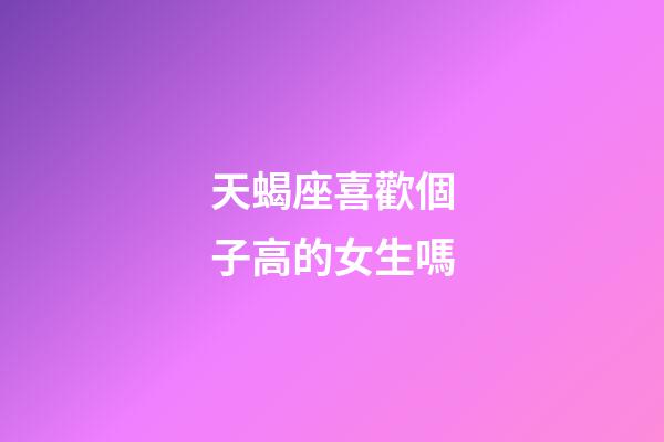 天蝎座喜歡個子高的女生嗎-第1張-星座運勢-玄機派