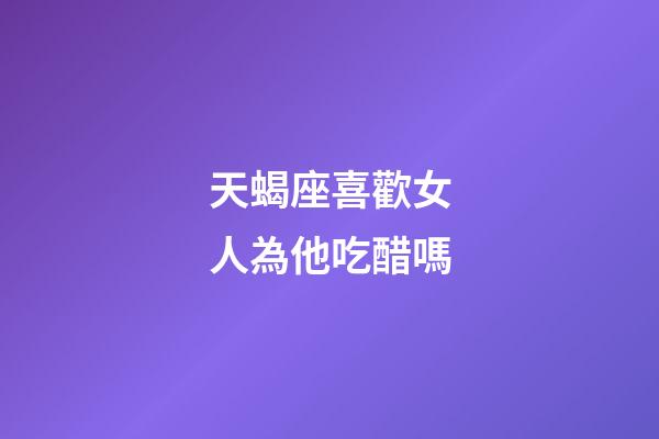 天蝎座喜歡女人為他吃醋嗎-第1張-星座運勢-玄機派