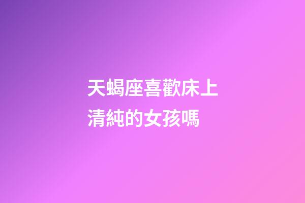天蝎座喜歡床上清純的女孩嗎-第1張-星座運勢-玄機派