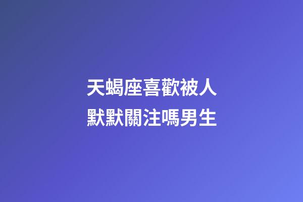 天蝎座喜歡被人默默關注嗎男生-第1張-星座運勢-玄機派