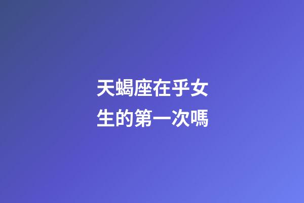天蝎座在乎女生的第一次嗎-第1張-星座運勢-玄機派