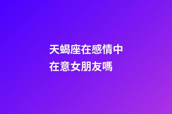 天蝎座在感情中在意女朋友嗎-第1張-星座運勢-玄機派