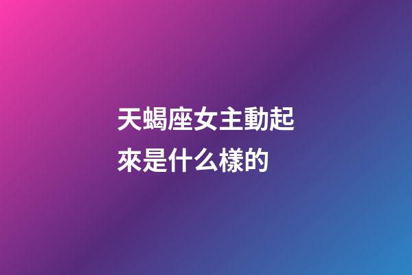 天蝎座女主動起來是什么樣的-第1張-星座運(yùn)勢-玄機(jī)派